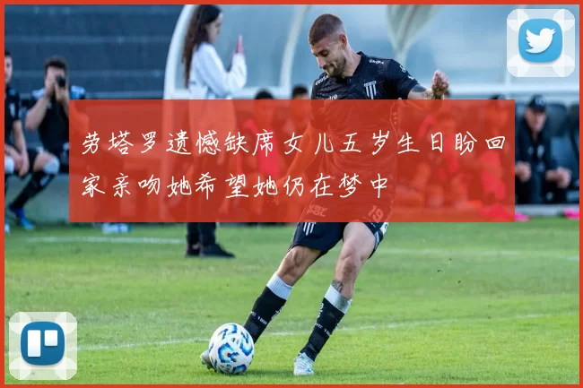 劳塔罗遗憾缺席女儿五岁生日盼回家亲吻她希望她仍在梦中