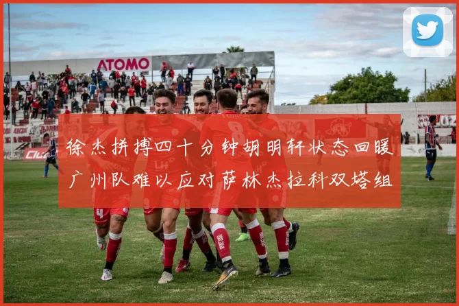 徐杰拼搏四十分钟胡明轩状态回暖广州队难以应对萨林杰拉科双塔组合