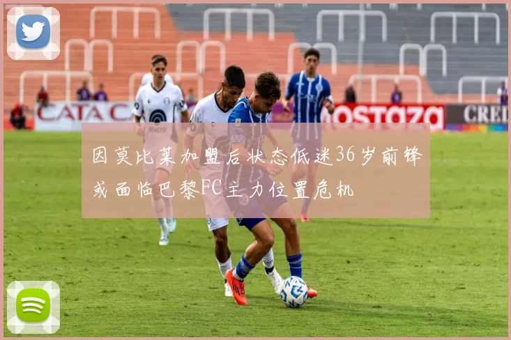 因莫比莱加盟后状态低迷36岁前锋或面临巴黎FC主力位置危机