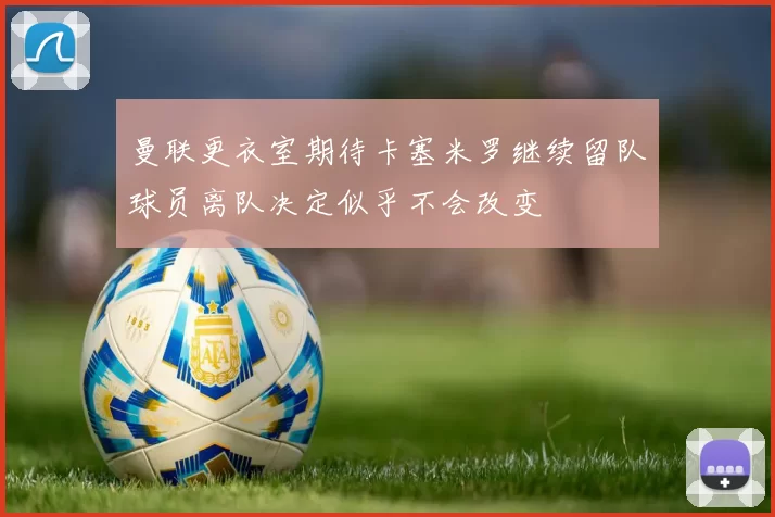 曼联更衣室期待卡塞米罗继续留队球员离队决定似乎不会改变