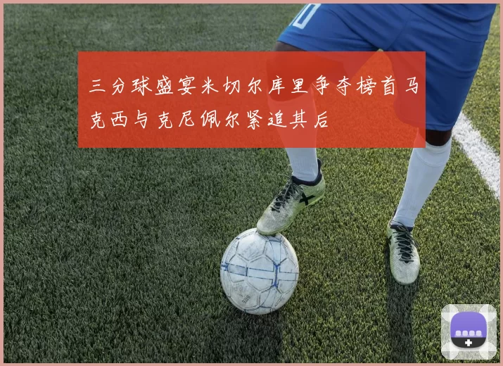 三分球盛宴米切尔库里争夺榜首马克西与克尼佩尔紧追其后