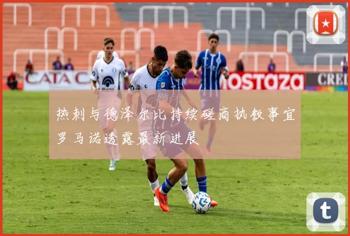 热刺与德泽尔比持续磋商执教事宜罗马诺透露最新进展
