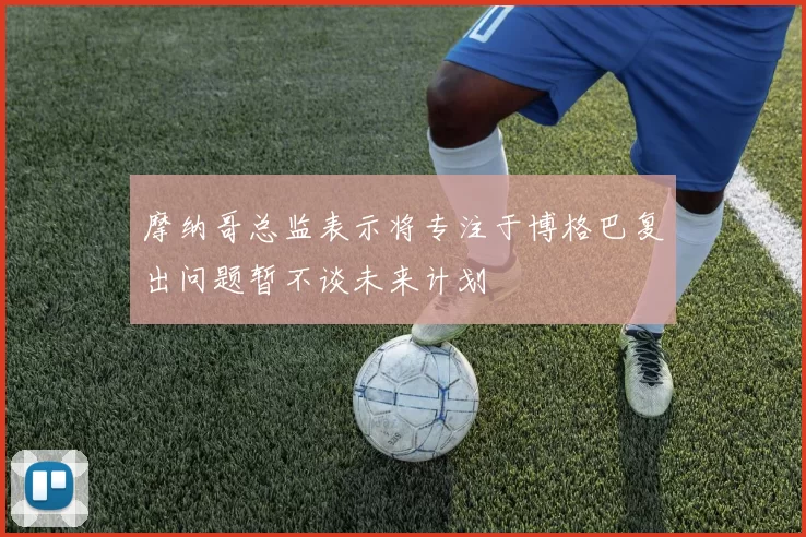 摩纳哥总监表示将专注于博格巴复出问题暂不谈未来计划