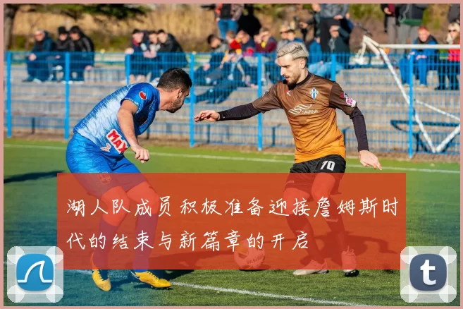 湖人队成员积极准备迎接詹姆斯时代的结束与新篇章的开启