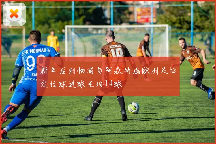 新年后利物浦与阿森纳成欧洲足坛定位球进球王均14球