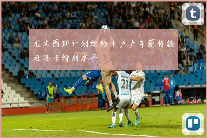 尤文图斯计划续约卡卢卢年薪将接近洛卡特利水平