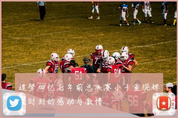 追梦回忆七年前总决赛小卡重现辉煌时刻的感动与激情