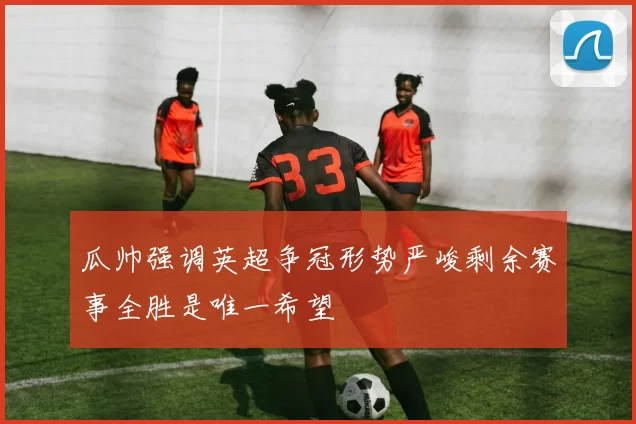 瓜帅强调英超争冠形势严峻剩余赛事全胜是唯一希望