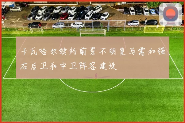 卡瓦哈尔续约前景不明皇马需加强右后卫和中卫阵容建设