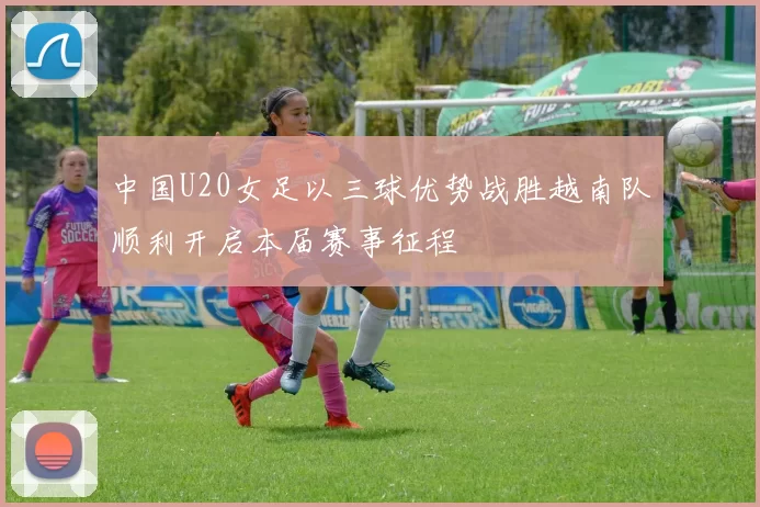 中国U20女足以三球优势战胜越南队顺利开启本届赛事征程