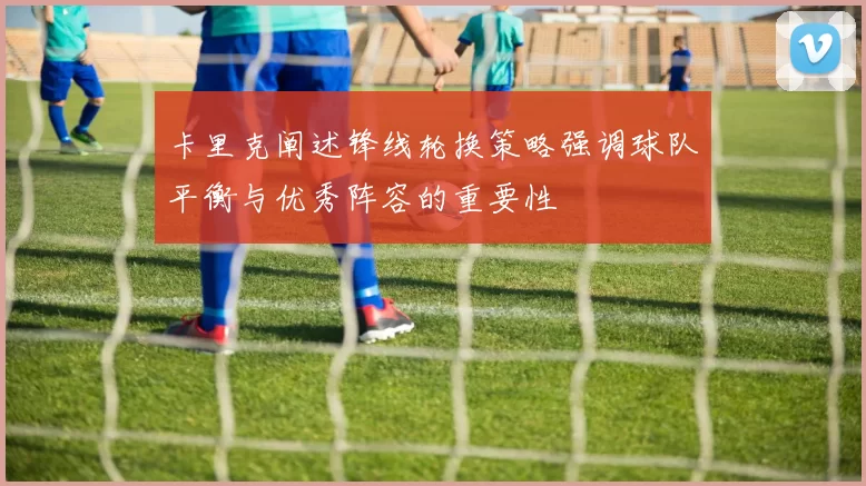 卡里克阐述锋线轮换策略强调球队平衡与优秀阵容的重要性