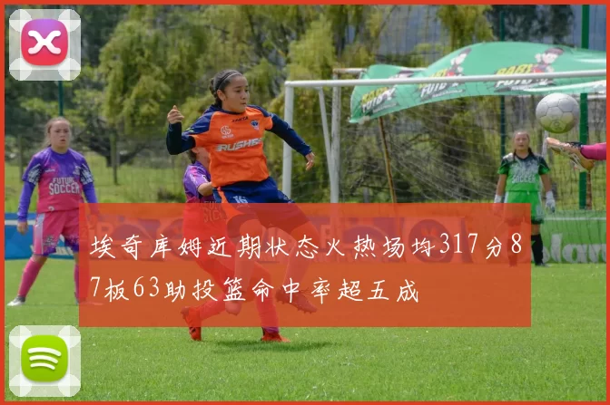 埃奇库姆近期状态火热场均317分87板63助投篮命中率超五成