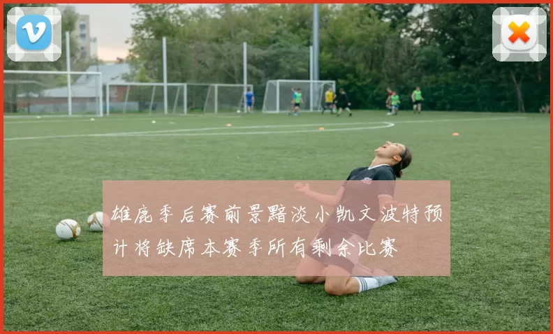 雄鹿季后赛前景黯淡小凯文波特预计将缺席本赛季所有剩余比赛
