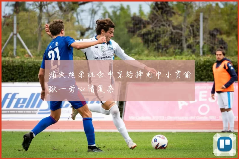 痛失绝杀机会申京怒摔毛巾小贾偷瞅一旁心情复杂