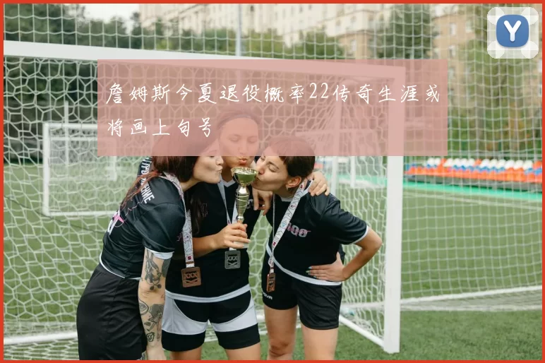 詹姆斯今夏退役概率22传奇生涯或将画上句号