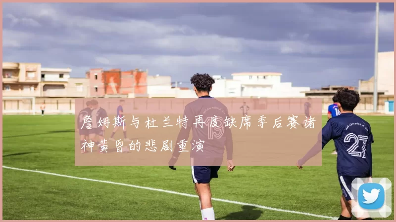 詹姆斯与杜兰特再度缺席季后赛诸神黄昏的悲剧重演