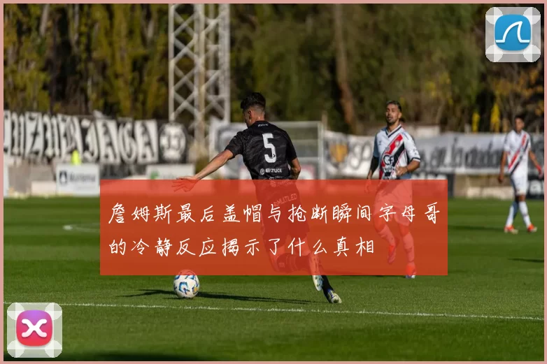 詹姆斯最后盖帽与抢断瞬间字母哥的冷静反应揭示了什么真相