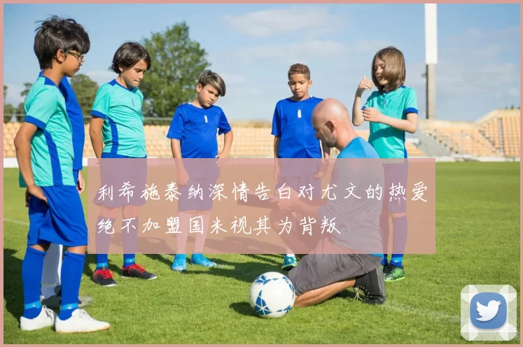 利希施泰纳深情告白对尤文的热爱绝不加盟国米视其为背叛