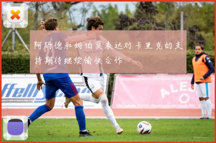 阿玛德和姆伯莫表达对卡里克的支持期待继续愉快合作