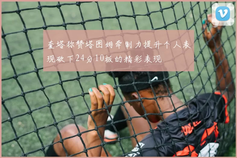 奎塔称赞塔图姆牵制力提升个人表现砍下24分10板的精彩表现