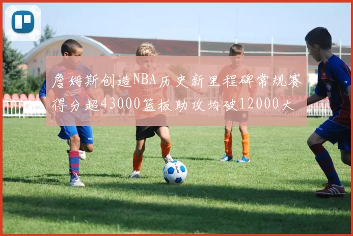 詹姆斯创造NBA历史新里程碑常规赛得分超43000篮板助攻均破12000大关