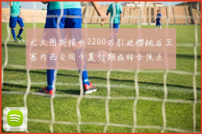 尤文图斯报价2200万引进樱桃后卫塞内西合同今夏到期成转会焦点