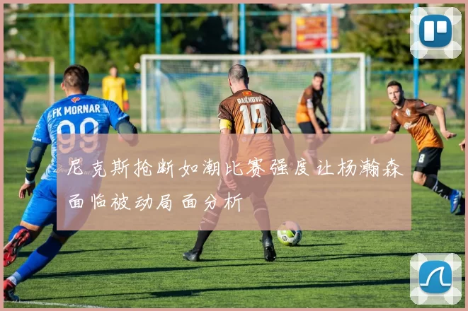 尼克斯抢断如潮比赛强度让杨瀚森面临被动局面分析