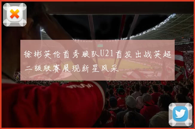 徐彬英伦首秀狼队U21首发出战英超二级联赛展现新星风采